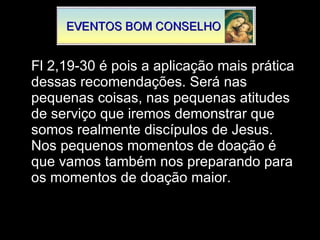 Fl 2,19-30 é pois a aplicação mais prática dessas recomendações. Será nas pequenas coisas, nas pequenas atitudes de serviço que iremos demonstrar que somos realmente discípulos de Jesus. Nos pequenos momentos de doação é que vamos também nos preparando para os momentos de doação maior. 