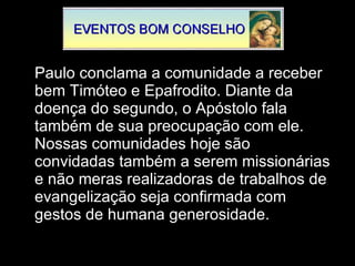Paulo conclama a comunidade a receber bem Timóteo e Epafrodito. Diante da doença do segundo, o Apóstolo fala também de sua preocupação com ele. Nossas comunidades hoje são convidadas também a serem missionárias e não meras realizadoras de trabalhos de evangelização seja confirmada com gestos de humana generosidade.  