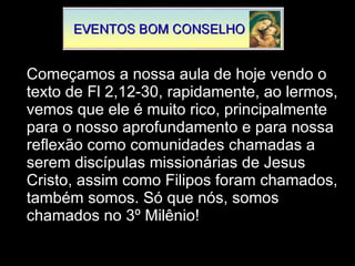 Começamos a nossa aula de hoje vendo o texto de Fl 2,12-30, rapidamente, ao lermos, vemos que ele é muito rico, principalmente para o nosso aprofundamento e para nossa reflexão como comunidades chamadas a serem discípulas missionárias de Jesus Cristo, assim como Filipos foram chamados, também somos. Só que nós, somos chamados no 3º Milênio! 