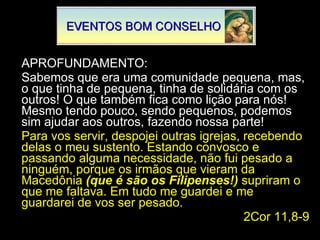APROFUNDAMENTO: Sabemos que era uma comunidade pequena, mas, o que tinha de pequena, tinha de solidária com os outros! O que também fica como lição para nós! Mesmo tendo pouco, sendo pequenos, podemos sim ajudar aos outros, fazendo nossa parte! Para vos servir, despojei outras igrejas, recebendo delas o meu sustento. Estando convosco e passando alguma necessidade, não fui pesado a ninguém, porque os irmãos que vieram da Macedônia  (que é são os Filipenses!)  supriram o que me faltava. Em tudo me guardei e me guardarei de vos ser pesado. 2Cor 11,8-9 