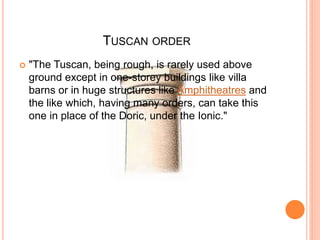 TUSCAN ORDER
 "The Tuscan, being rough, is rarely used above
ground except in one-storey buildings like villa
barns or in huge structures like Amphitheatres and
the like which, having many orders, can take this
one in place of the Doric, under the Ionic."
 