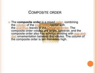 COMPOSITE ORDER
 The composite order is a mixed order, combining
the volutes of the Ionic order capital with
the acanthus leaves of the Corinthian order. The
composite order volutes are larger, however, and the
composite order also has echinus molding with egg-and-
dart ornamentation between the volutes. The column of
the composite order is ten diameters high.
 