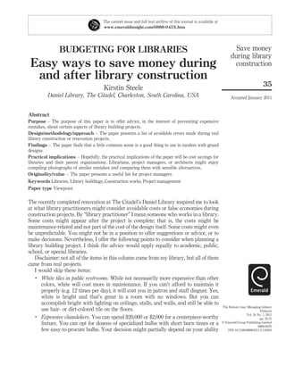 The current issue and full text archive of this journal is available at
                                       www.emeraldinsight.com/0888-045X.htm




                BUDGETING FOR LIBRARIES                                                                                  Save money
                                                                                                                       during library
 Easy ways to save money during                                                                                         construction
  and after library construction
                                                                                                                                             35
                                       Kirstin Steele
          Daniel Library, The Citadel, Charleston, South Carolina, USA                                                 Accepted January 2011


Abstract
Purpose – The purpose of this paper is to offer advice, in the interest of preventing expensive
mistakes, about certain aspects of library building projects.
Design/methodology/approach – The paper presents a list of avoidable errors made during real
library construction or renovation projects.
Findings – The paper ﬁnds that a little common sense is a good thing to use in tandem with grand
designs.
Practical implications – Hopefully, the practical implications of the paper will be cost savings for
libraries and their parent organizations. Librarians, project managers, or architects might enjoy
compiling photographs of similar mistakes and comparing them with sensible alternatives.
Originality/value – The paper presents a useful list for project managers.
Keywords Libraries, Library buildings, Construction works, Project management
Paper type Viewpoint

The recently completed renovation at The Citadel’s Daniel Library inspired me to look
at what library practitioners might consider avoidable costs or false economies during
construction projects. By “library practitioner” I mean someone who works in a library.
Some costs might appear after the project is complete; that is, the costs might be
maintenance-related and not part of the cost of the design itself. Some costs might even
be unpredictable. You might not be in a position to offer suggestions or advice, or to
make decisions. Nevertheless, I offer the following points to consider when planning a
library building project. I think the advice would apply equally to academic, public,
school, or special libraries.
   Disclaimer: not all of the items in this column come from my library, but all of them
came from real projects.
   I would skip these items:
    .
      White tiles in public restrooms. While not necessarily more expensive than other
      colors, white will cost more in maintenance. If you can’t afford to maintain it
      properly (e.g. 12 times per day), it will cost you in patron and staff disgust. Yes,
      white is bright and that’s great in a room with no windows. But you can
      accomplish bright with lighting on ceilings, stalls, and walls, and still be able to
                                                                                                                 The Bottom Line: Managing Library
      use hair- or dirt-colored tile on the ﬂoors.                                                                                         Finances
                                                                                                                                 Vol. 24 No. 1, 2011
    .
      Expensive chandeliers. You can spend $20,000 or $2,000 for a centerpiece-worthy                                                     pp. 35-37
      ﬁxture. You can opt for dozens of specialized bulbs with short burn times or a                             q Emerald Group Publishing Limited
                                                                                                                                         0888-045X
      few easy-to-procure bulbs. Your decision might partially depend on your ability                               DOI 10.1108/08880451111142024
 