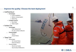 12
    Improve the quality: Choose the best deployment
   Hull/Pole Mount
              Advantages
                   Fixed installation
                   Motion compensation
                   Multi-Ping
              Limitation factors:
                   Sea State
                   Water-depth

   Surface Tow
              Advantages
                   Easy deployment
                   No sea surface reflection
              Disadvantages
                   Motion
                   Vessel Noise
   “Deep Tow”
              Advantages
                   No Vessel Noise
                   Reduced Motion
              Disadvantages
                   Winch and Cable
                   Sea Surface Reflections
 