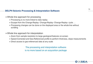 16
DELPH Seismic Processing & Interpretation Software

 Whole   line approach for processing
    Processing is no more linked to data replay.
    Escape from the Change-Replay- Change-Replay- Change-Replay- cycle …
    Processing changes can be done on the displayed area or the whole line without
     scrolling


 Whole   line approach for interpretation
    Zoom   from sample resolution to large geological features on-screen
    Speed-Corrected and Geo-Referenced profile to perform thickness, slope measurements
    Direct access to geo-referenced data at any scale


                       The processing and interpretation software
                      is no more based on an acquisition package
 