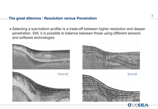 3
The great dilemma : Resolution versus Penetration

 Selectinga sub-bottom profiler is a trade-off between higher resolution and deeper
 penetration. Still, it is possible to balance between those using different sensors
 and software technologies




                             10kHZ                                       5kHZ
 