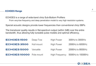 4
ECHOES Range

ECHOES is a range of wide-band chirp Sub-Bottom Profilers
   From very-low frequency and deep penetration model to very high resolution systems.

Special acoustic designs provide lower frequencies than conventional chirp SBPs

The transducer quality results in flat-spectrum output (within 3dB) over the entire
bandwidth, thus allowing fully tuneable pulse models and optimal efficiency.
 