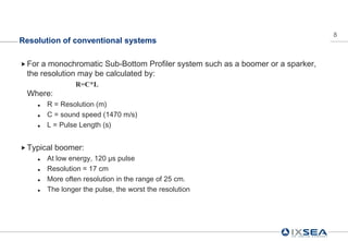 8
Resolution of conventional systems

 Fora monochromatic Sub-Bottom Profiler system such as a boomer or a sparker,
 the resolution may be calculated by:
                 R=C*L
 Where:
       R = Resolution (m)
       C = sound speed (1470 m/s)
       L = Pulse Length (s)


 Typical   boomer:
       At low energy, 120 µs pulse
       Resolution = 17 cm
       More often resolution in the range of 25 cm.
       The longer the pulse, the worst the resolution
 
