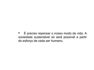  É preciso repensar o nosso modo de vida. A
sociedade sustentável só será possível a partir
do esforço de cada ser humano.
 