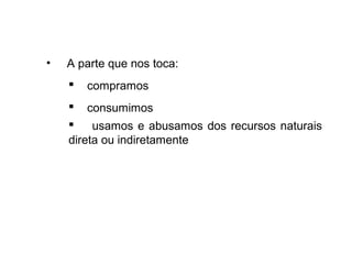 • A parte que nos toca:
 compramos
 consumimos
 usamos e abusamos dos recursos naturais
direta ou indiretamente
 