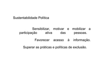 Sustentabilidade Política
Sensibilizar, motivar e mobilizar a
participação ativa das pessoas.
Favorecer acesso à informação.
Superar as práticas e políticas de exclusão.
 