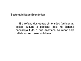 Sustentabilidade Econômica
É o reflexo das outras dimensões (ambiental,
social, cultural e política), pois no sistema
capitalista tudo o que acontece ao redor dele
reflete no seu desenvolvimento.
 
