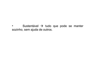 • Sustentável  tudo que pode se manter
sozinho, sem ajuda de outros.
 