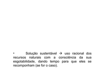 • Solução sustentável  uso racional dos
recursos naturais com a consciência da sua
esgotabilidade, dando tempo para que eles se
recomponham (se for o caso).
 