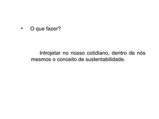 • O que fazer?
Introjetar no nosso cotidiano, dentro de nós
mesmos o conceito de sustentabilidade.
 