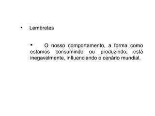 • Lembretes
 O nosso comportamento, a forma como
estamos consumindo ou produzindo, está
inegavelmente, influenciando o cenário mundial.
 