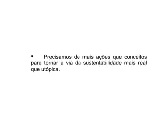  Precisamos de mais ações que conceitos
para tornar a via da sustentabilidade mais real
que utópica.
 