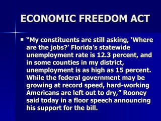 ECONOMIC FREEDOM ACT “ My constituents are still asking, ‘Where are the jobs?’ Florida’s statewide unemployment rate is 12.3 percent, and in some counties in my district, unemployment is as high as 15 percent. While the federal government may be growing at record speed, hard-working Americans are left out to dry,” Rooney said today in a floor speech announcing his support for the bill.  