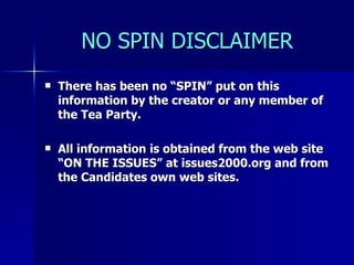 NO SPIN DISCLAIMER There has been no “SPIN” put on this information by the creator or any member of the Tea Party.  All information is obtained from the web site “ON THE ISSUES” at issues2000.org and from the Candidates own web sites. 