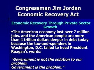 Congressman Jim Jordan Economic Recovery Act Economic Recovery Through Private Sector Growth   The American economy lost over 7 million jobs, and the American people are more than 4 trillion dollars deeper in debt today because the tax-and-spenders in Washington, D.C. failed to heed President Reagan’s words:  “Government is not the solution to our problem.  Government  is  the problem.”   