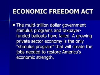 ECONOMIC FREEDOM ACT The multi-trillion dollar government stimulus programs and taxpayer-funded bailouts have failed. A growing private sector economy is the only “stimulus program” that will create the jobs needed to restore America’s economic strength.  