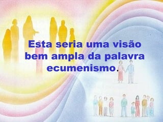 Esta seria uma visão bem ampla da palavra ecumenismo .  