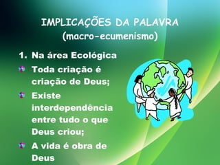 IMPLICAÇÕES DA PALAVRA (macro-ecumenismo) Na área Ecológica Toda criação é criação de Deus; Existe interdependência entre tudo o que Deus criou; A vida é obra de Deus 