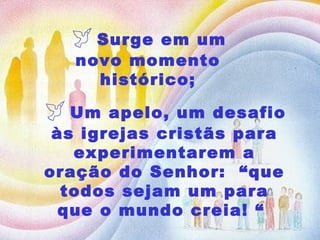   Surge em um novo momento histórico;    Um apelo, um desafio às igrejas cristãs para experimentarem a oração do Senhor:  “que todos sejam um para que o mundo creia! “  