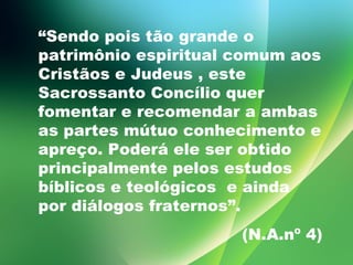 “ Sendo pois tão grande o patrimônio espiritual comum aos Cristãos e Judeus , este Sacrossanto Concílio quer fomentar e recomendar a ambas as partes mútuo conhecimento e apreço. Poderá ele ser obtido principalmente pelos estudos bíblicos e teológicos  e ainda por diálogos fraternos”.  (N.A.nº 4) 