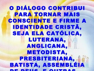 O DIÁLOGO CONTRIBUI PARA TORNAR MAIS CONSCIENTE E FIRME A IDENTIDADE CRISTÃ, SEJA ELA CATÓLICA, LUTERANA, ANGLICANA, METODISTA, PRESBITERIANA, BATISTA, ASSEMBLÉIA DE DEUS, E OUTRAS...  