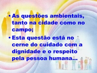 As questões ambientais, tanto na cidade como no campo; Esta questão está no cerne do cuidado com a dignidade e o respeito pela pessoa humana...  