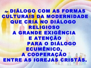    DIÁLOGO COM AS FORMAS CULTURAIS DA MODERNIDADE QUE CRIA NO DIÁLOGO  RELIGIOSO  A GRANDE EXIGÊNCIA  E ATENÇÃO PARA O DIÁLOGO ECUMÊNICO,  A COOPERAÇÃO  ENTRE AS IGREJAS CRISTÃS. 