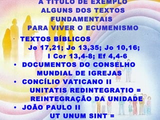 A TÍTULO DE EXEMPLO ALGUNS DOS TEXTOS FUNDAMENTAIS  PARA VIVER O ECUMENISMO TEXTOS BÍBLICOS  Jo 17,21; Jo 13,35; Jo 10,16;  I Cor 13,4-8; Ef 4,4-6 DOCUMENTOS DO CONSELHO MUNDIAL DE IGREJAS CONCÍLIO VATICANO II UNITATIS REDINTEGRATIO =  REINTEGRAÇÃO DA UNIDADE JOÃO PAULO II UT UNUM SINT =  PARA QUE TOSO SEJAM UM 