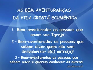   AS BEM AVENTURANÇAS  DA VIDA CRISTÃ ECUMÊNICA 1 -  Bem-aventuradas as pessoas que amam sua Igreja 2 –  Bem-aventuradas as pessoas que sabem dizer quem são sem desvalorizar o(a) outro(a)! 3 –  Bem-aventuradas as pessoas que sabem ouvir e querem conhecer as outras ! 