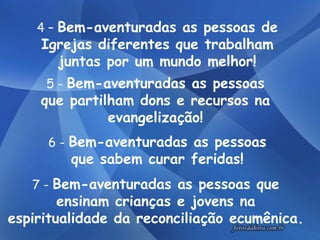 7 -  Bem-aventuradas as pessoas que ensinam crianças e jovens na espiritualidade da reconciliação ecumênica. 4 –  Bem-aventuradas as pessoas de Igrejas diferentes que trabalham juntas por um mundo melhor! 5 -  Bem-aventuradas as pessoas que partilham dons e recursos na evangelização! 6 -  Bem-aventuradas as pessoas que sabem curar feridas! 