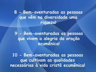 10 - Bem-aventuradas as pessoas que cultivam as qualidades necessárias à vida cristã ecumênica! 8 - Bem-aventuradas as pessoas que vêm na diversidade uma riqueza! 9 - Bem-aventuradas as pessoas que vivem a alegria da oração ecumênica! 