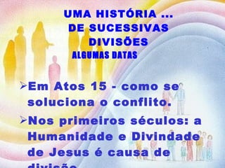 UMA HISTÓRIA ... DE SUCESSIVAS DIVISÕES Em Atos 15 - como se soluciona o conflito. Nos primeiros séculos: a Humanidade e Divindade de Jesus é causa de divisão... ALGUMAS DATAS 