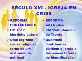 SÉCULO XVI - IGREJA EM CRISE REFORMA PROTESTANTE EM 1517  Martinho Lutero Uma legítima causa religiosa torna-se um instrumento político! REFORMA CATÓLICA EM 1546 Concílio de Trento Questões doutrinárias dividem a igreja e tornam-se fatores de identificação . 
