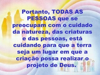 Portanto, TODAS AS PESSOAS que se preocupam com o cuidado da natureza, das criaturas e das pessoas, está cuidando para que a terra seja um lugar em que a criação possa realizar o projeto de Deus.  