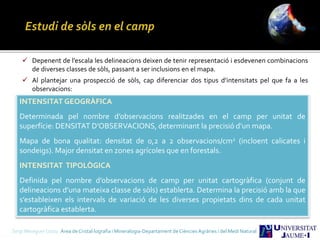 Sergi Meseguer Costa Àrea de Cristal·lografia i Mineralogia-Departament de Ciències Agràries i del Medi Natural
INTENSITAT GEOGRÀFICA
Determinada pel nombre d’observacions realitzades en el camp per unitat de
superfície: DENSITAT D’OBSERVACIONS, determinant la precisió d’un mapa.
Mapa de bona qualitat: densitat de 0,2 a 2 observacions/cm2 (incloent calicates i
sondeigs). Major densitat en zones agrícoles que en forestals.
INTENSITAT TIPOLÒGICA
Definida pel nombre d’observacions de camp per unitat cartogràfica (conjunt de
delineacions d’una mateixa classe de sòls) establerta. Determina la precisió amb la que
s’estableixen els intervals de variació de les diverses propietats dins de cada unitat
cartogràfica establerta.
 Depenent de l’escala les delineacions deixen de tenir representació i esdevenen combinacions
de diverses classes de sòls, passant a ser inclusions en el mapa.
 Al plantejar una prospecció de sòls, cap diferenciar dos tipus d’intensitats pel que fa a les
observacions:
 