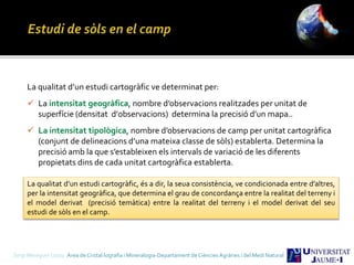 Sergi Meseguer Costa Àrea de Cristal·lografia i Mineralogia-Departament de Ciències Agràries i del Medi Natural
La qualitat d’un estudi cartogràfic ve determinat per:
 La intensitat geogràfica, nombre d’observacions realitzades per unitat de
superfície (densitat d’0bservacions) determina la precisió d’un mapa..
 La intensitat tipològica, nombre d’observacions de camp per unitat cartogràfica
(conjunt de delineacions d’una mateixa classe de sòls) establerta. Determina la
precisió amb la que s’estableixen els intervals de variació de les diferents
propietats dins de cada unitat cartogràfica establerta.
La qualitat d’un estudi cartogràfic, és a dir, la seua consistència, ve condicionada entre d’altres,
per la intensitat geogràfica, que determina el grau de concordança entre la realitat del terreny i
el model derivat (precisió temàtica) entre la realitat del terreny i el model derivat del seu
estudi de sòls en el camp.
 