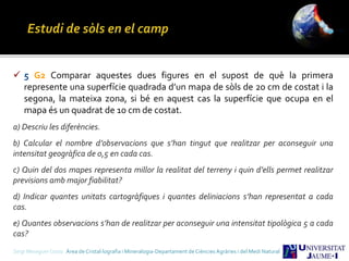 Sergi Meseguer Costa Àrea de Cristal·lografia i Mineralogia-Departament de Ciències Agràries i del Medi Natural
 5 G2 Comparar aquestes dues figures en el supost de què la primera
represente una superfície quadrada d’un mapa de sòls de 20 cm de costat i la
segona, la mateixa zona, si bé en aquest cas la superfície que ocupa en el
mapa és un quadrat de 10 cm de costat.
a) Descriu les diferències.
b) Calcular el nombre d’observacions que s’han tingut que realitzar per aconseguir una
intensitat geogràfica de 0,5 en cada cas.
c) Quin del dos mapes representa millor la realitat del terreny i quin d’ells permet realitzar
previsions amb major fiabilitat?
d) Indicar quantes unitats cartogràfiques i quantes deliniacions s’han representat a cada
cas.
e) Quantes observacions s’han de realitzar per aconseguir una intensitat tipològica 5 a cada
cas?
 