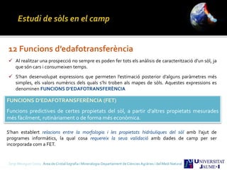 Sergi Meseguer Costa Àrea de Cristal·lografia i Mineralogia-Departament de Ciències Agràries i del Medi Natural
12 Funcions d’edafotransferència
 Al realitzar una prospecció no sempre es poden fer tots els anàlisis de caracterització d’un sòl, ja
que són cars i consumeixen temps.
 S’han desenvolupat expressions que permeten l’estimació posterior d’alguns paràmetres més
simples, els valors numèrics dels quals s’hi troben als mapes de sòls. Aquestes expressions es
denominen FUNCIONS D’EDAFOTRANSFERÈNCIA
FUNCIONS D’EDAFOTRANSFERÈNCIA (FET)
Funcions predictives de certes propietats del sòl, a partir d’altres propietats mesurades
més fàcilment, rutinàriament o de forma més econòmica.
S’han establert relacions entre la morfologia i les propietats hidràuliques del sòl amb l’ajut de
programes informàtics, la qual cosa requereix la seua validació amb dades de camp per ser
incorporada com a FET.
 