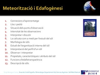 1. Connexions d’aprenentatge
2. Lloc i pedió
3. Situació dels punts d’observació
4. Intensitat de les observacions
5. Interpretar i discutir
6. La calicata com a medi per l’estudi del sòl
7. Morfologia de sòls
8. Estudi de l’organització interna del sòl
9. Interpretació del perfil d’un sòl
10. Observar i interpretar
11. Propietats, característiques i atributs del sòl
12. Funcions d’edafotransparència
13. Descripció de sòls
Sergi Meseguer Costa Àrea de Cristal·lografia i Mineralogia-Departament de Ciències Agràries i del Medi Natural
 