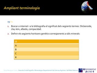 19 A1
1. Buscar a internet i a la bibliografia el significat dels següents termes: Slickenside,
clay skin, albedo, compacidad.
2. Definir els següents horitzons genètics corresponents a sòls minerals:
Sergi Meseguer Costa Àrea de Cristal·lografia i Mineralogia-Departament de Ciències Agràries i del Medi Natural
O
A
B
C
R
 