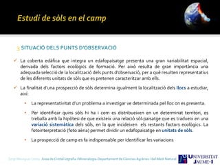 Sergi Meseguer Costa Àrea de Cristal·lografia i Mineralogia-Departament de Ciències Agràries i del Medi Natural
3 SITUACIÓ DELS PUNTS D’OBSERVACIÓ
 La coberta edàfica que integra un edafopaisatge presenta una gran variabilitat espacial,
derivada dels factors ecològics de formació. Per això resulta de gran importància una
adequada selecció de la localització dels punts d’observació, per a què resulten representatius
de les diferents unitats de sòls que es pretenen caracteritzar amb ells.
 La finalitat d’una prospecció de sòls determina igualment la localització dels llocs a estudiar,
així:
• La representativitat d’un problema a investigar ve determinada pel lloc on es presenta.
• Per identificar quins sòls hi ha i com es distribueixen en un determinat territori, es
treballa amb la hipòtesi de que existeix una relació sòl-paisatge que es tradueix en una
variació sistemàtica dels sòls, en la que incideixen els restants factors ecològics. La
fotointerpretació (foto aèria) permet dividir un edafopaisatge en unitats de sòls.
• La prospecció de camp es fa indispensable per identificar les variacions
 