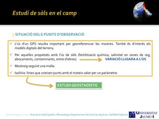 Sergi Meseguer Costa Àrea de Cristal·lografia i Mineralogia-Departament de Ciències Agràries i del Medi Natural
3 SITUACIÓ DELS PUNTS D’OBSERVACIÓ
 L’ús d’un GPS resulta important per georeferenciar les mostres. També és d’interés els
models digitals del terreny.
 Per aquelles propietats amb l’ús de sòls (fertilització química, salinitat en zones de reg,
abocaments, contaminants, entre d’altres) VARIACIÓ LLIGADA A L’ÚS
 Mostreig seguint una malla.
 Isolínia: línies que uneixen punts amb el mateix valor per un paràmetre.
ESTUDI GEOSTADÍSTIC
 