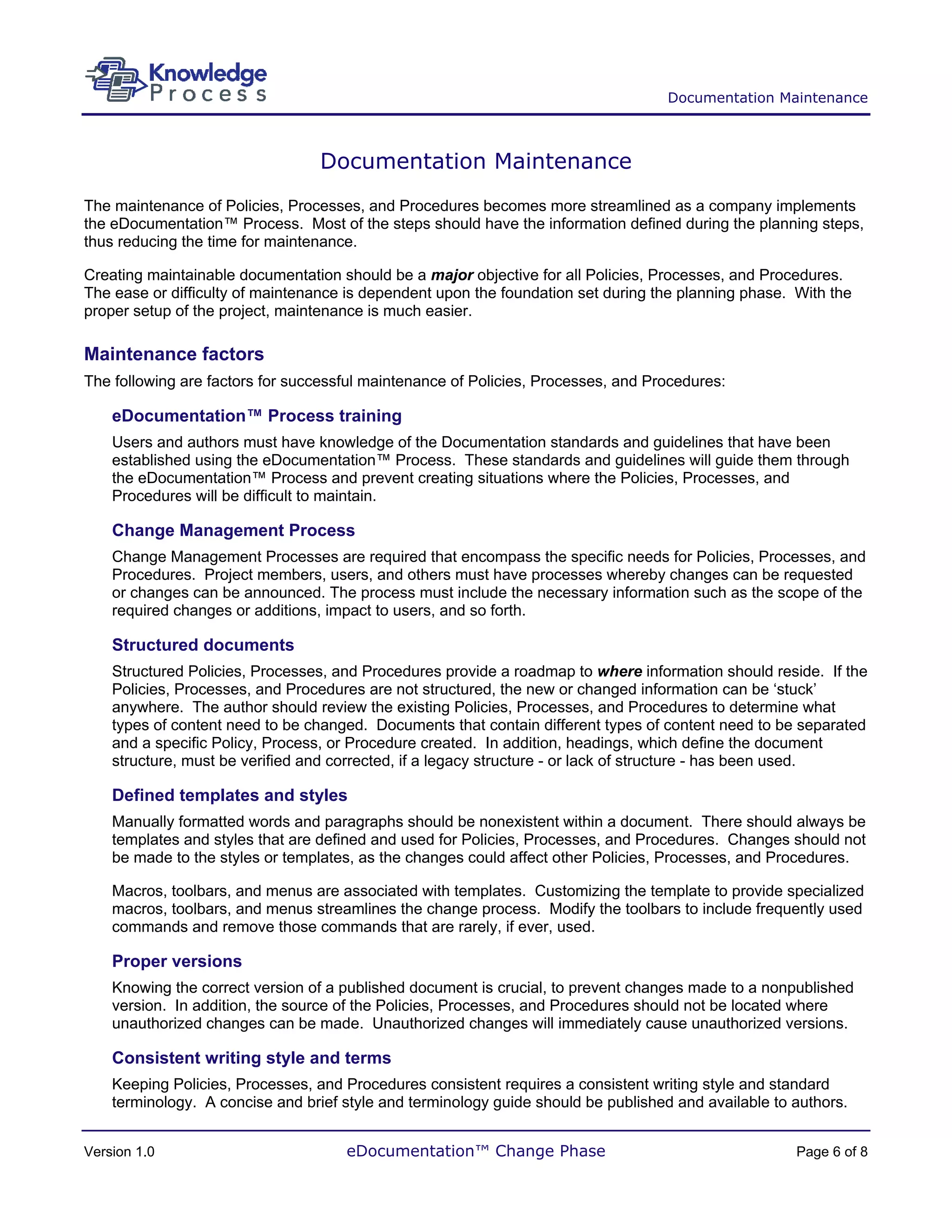 Documentation Maintenance



                                 Documentation Maintenance
The maintenance of Policies, Processes, and Procedures becomes more streamlined as a company implements
the eDocumentation™ Process. Most of the steps should have the information defined during the planning steps,
thus reducing the time for maintenance.

Creating maintainable documentation should be a major objective for all Policies, Processes, and Procedures.
The ease or difficulty of maintenance is dependent upon the foundation set during the planning phase. With the
proper setup of the project, maintenance is much easier.

Maintenance factors
The following are factors for successful maintenance of Policies, Processes, and Procedures:

    eDocumentation™ Process training
    Users and authors must have knowledge of the Documentation standards and guidelines that have been
    established using the eDocumentation™ Process. These standards and guidelines will guide them through
    the eDocumentation™ Process and prevent creating situations where the Policies, Processes, and
    Procedures will be difficult to maintain.

    Change Management Process
    Change Management Processes are required that encompass the specific needs for Policies, Processes, and
    Procedures. Project members, users, and others must have processes whereby changes can be requested
    or changes can be announced. The process must include the necessary information such as the scope of the
    required changes or additions, impact to users, and so forth.

    Structured documents
    Structured Policies, Processes, and Procedures provide a roadmap to where information should reside. If the
    Policies, Processes, and Procedures are not structured, the new or changed information can be ‘stuck’
    anywhere. The author should review the existing Policies, Processes, and Procedures to determine what
    types of content need to be changed. Documents that contain different types of content need to be separated
    and a specific Policy, Process, or Procedure created. In addition, headings, which define the document
    structure, must be verified and corrected, if a legacy structure - or lack of structure - has been used.

    Defined templates and styles
    Manually formatted words and paragraphs should be nonexistent within a document. There should always be
    templates and styles that are defined and used for Policies, Processes, and Procedures. Changes should not
    be made to the styles or templates, as the changes could affect other Policies, Processes, and Procedures.

    Macros, toolbars, and menus are associated with templates. Customizing the template to provide specialized
    macros, toolbars, and menus streamlines the change process. Modify the toolbars to include frequently used
    commands and remove those commands that are rarely, if ever, used.

    Proper versions
    Knowing the correct version of a published document is crucial, to prevent changes made to a nonpublished
    version. In addition, the source of the Policies, Processes, and Procedures should not be located where
    unauthorized changes can be made. Unauthorized changes will immediately cause unauthorized versions.

    Consistent writing style and terms
    Keeping Policies, Processes, and Procedures consistent requires a consistent writing style and standard
    terminology. A concise and brief style and terminology guide should be published and available to authors.


Version 1.0                          eDocumentation™ Change Phase                                     Page 6 of 8
 