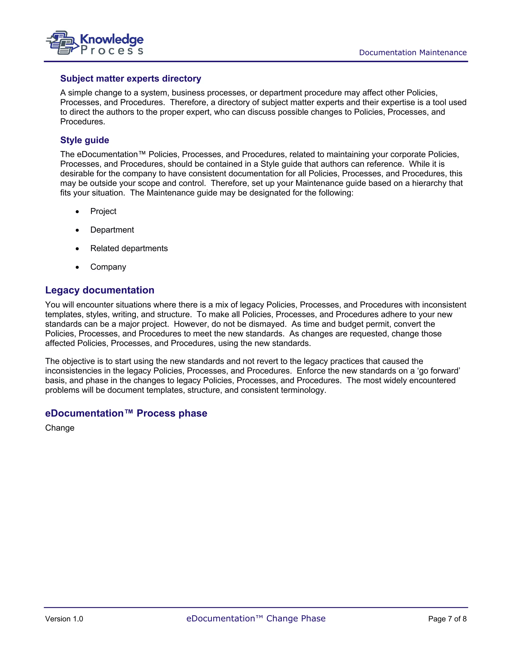 Documentation Maintenance


    Subject matter experts directory
    A simple change to a system, business processes, or department procedure may affect other Policies,
    Processes, and Procedures. Therefore, a directory of subject matter experts and their expertise is a tool used
    to direct the authors to the proper expert, who can discuss possible changes to Policies, Processes, and
    Procedures.

    Style guide
    The eDocumentation™ Policies, Processes, and Procedures, related to maintaining your corporate Policies,
    Processes, and Procedures, should be contained in a Style guide that authors can reference. While it is
    desirable for the company to have consistent documentation for all Policies, Processes, and Procedures, this
    may be outside your scope and control. Therefore, set up your Maintenance guide based on a hierarchy that
    fits your situation. The Maintenance guide may be designated for the following:

         •    Project

         •    Department

         •    Related departments

         •    Company

Legacy documentation
You will encounter situations where there is a mix of legacy Policies, Processes, and Procedures with inconsistent
templates, styles, writing, and structure. To make all Policies, Processes, and Procedures adhere to your new
standards can be a major project. However, do not be dismayed. As time and budget permit, convert the
Policies, Processes, and Procedures to meet the new standards. As changes are requested, change those
affected Policies, Processes, and Procedures, using the new standards.

The objective is to start using the new standards and not revert to the legacy practices that caused the
inconsistencies in the legacy Policies, Processes, and Procedures. Enforce the new standards on a ‘go forward’
basis, and phase in the changes to legacy Policies, Processes, and Procedures. The most widely encountered
problems will be document templates, structure, and consistent terminology.

eDocumentation™ Process phase
Change




Version 1.0                           eDocumentation™ Change Phase                                     Page 7 of 8
 