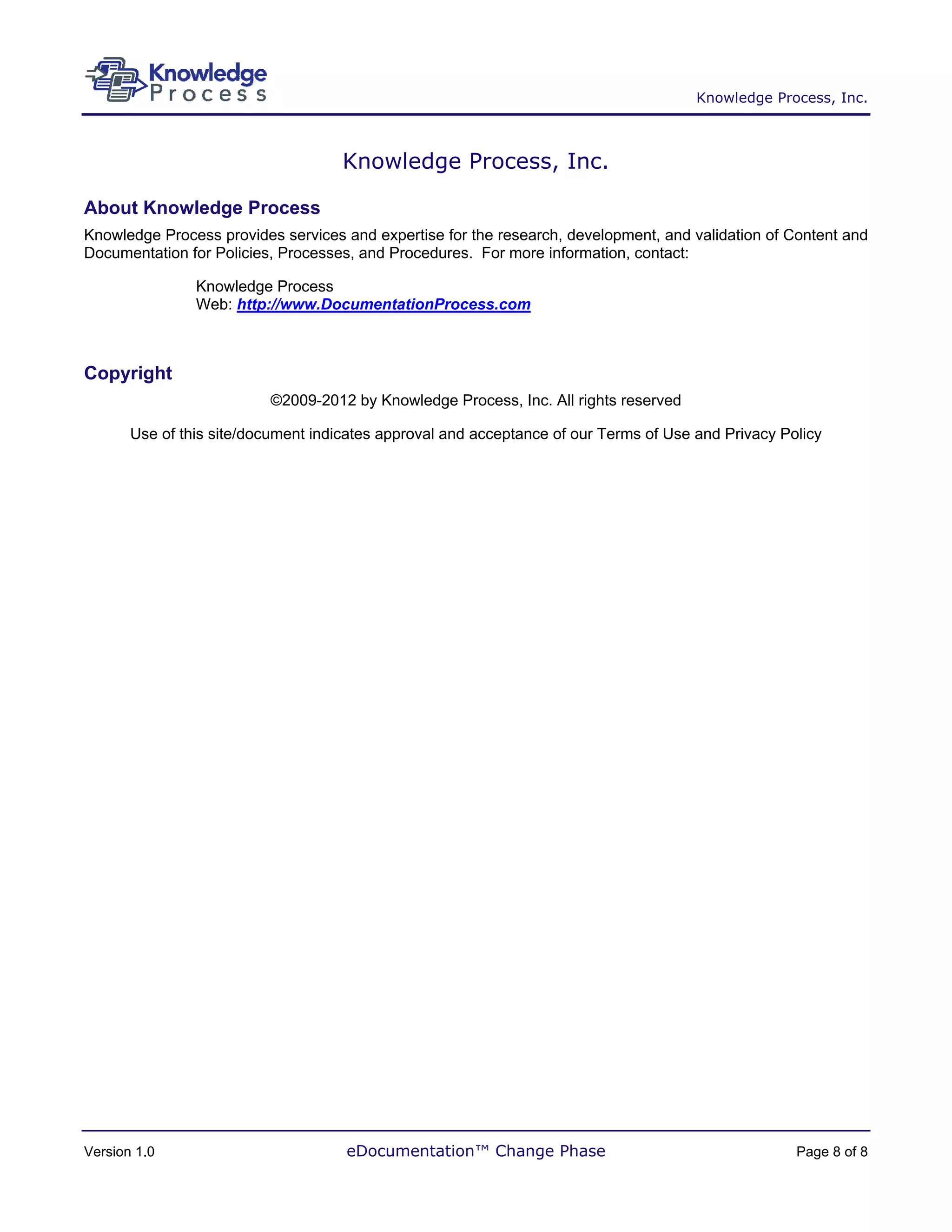 Knowledge Process, Inc.



                                     Knowledge Process, Inc.

About Knowledge Process
Knowledge Process provides services and expertise for the research, development, and validation of Content and
Documentation for Policies, Processes, and Procedures. For more information, contact:

                Knowledge Process
                Web: http://www.DocumentationProcess.com



Copyright
                          ©2009-2012 by Knowledge Process, Inc. All rights reserved

       Use of this site/document indicates approval and acceptance of our Terms of Use and Privacy Policy




Version 1.0                          eDocumentation™ Change Phase                                    Page 8 of 8
 